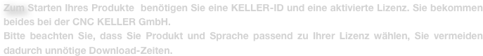 Zum Starten Ihres Produkte  benötigen Sie eine KELLER-ID und eine aktivierte Lizenz. Sie bekommen beides bei der CNC KELLER GmbH.
Bitte beachten Sie, dass Sie Produkt und Sprache passend zu Ihrer Lizenz wählen, Sie vermeiden dadurch unnötige Download-Zeiten. 